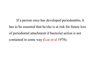 If a person once has developed periodontitis, it
has to be assumed that he/she is at risk for future loss
of periodontal attachment if bacterial action is not
contained in some way (Loe et al 1978).
 