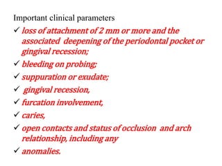 Important clinical parameters
 loss of attachment of 2 mm or more and the
associated deepening of the periodontal pocket or
gingival recession;
 bleeding on probing;
 suppuration or exudate;
 gingival recession,
 furcation involvement,
 caries,
 open contacts and status of occlusion and arch
relationship, including any
 anomalies.
 