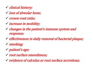  clinical history;
 loss of alveolar bone;
 crown-root ratio;
 increase in mobility;
 changes in the patient’s immune system and
response;
 effectiveness in daily removal of bacterial plaque;
 smoking;
 patient’s age;
 root surface smoothness;
 evidence of calculus or root surface accretions;
 