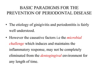 BASIC PARADIGMS FOR THE
PREVENTION OF PERIODONTAL DISEASE
• The etiology of ginigivitis and periodontitis is fairly
well understood.
• However the causative factors i.e the microbial
challenge which induces and maintains the
inflammatory response, may not be completely
eliminated from the dentogingival environment for
any length of time.
 
