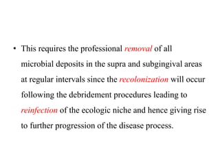 • This requires the professional removal of all
microbial deposits in the supra and subgingival areas
at regular intervals since the recolonization will occur
following the debridement procedures leading to
reinfection of the ecologic niche and hence giving rise
to further progression of the disease process.
 