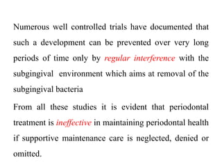 Numerous well controlled trials have documented that
such a development can be prevented over very long
periods of time only by regular interference with the
subgingival environment which aims at removal of the
subgingival bacteria
From all these studies it is evident that periodontal
treatment is ineffective in maintaining periodontal health
if supportive maintenance care is neglected, denied or
omitted.
 