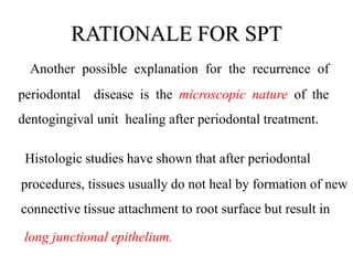 RATIONALE FOR SPT
Another possible explanation for the recurrence of
periodontal disease is the microscopic nature of the
dentogingival unit healing after periodontal treatment.
Histologic studies have shown that after periodontal
procedures, tissues usually do not heal by formation of new
connective tissue attachment to root surface but result in
long junctional epithelium.
 