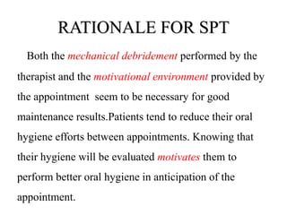 RATIONALE FOR SPT
Both the mechanical debridement performed by the
therapist and the motivational environment provided by
the appointment seem to be necessary for good
maintenance results.Patients tend to reduce their oral
hygiene efforts between appointments. Knowing that
their hygiene will be evaluated motivates them to
perform better oral hygiene in anticipation of the
appointment.
 