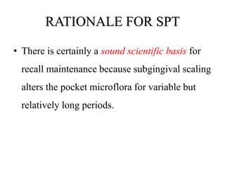 RATIONALE FOR SPT
• There is certainly a sound scientific basis for
recall maintenance because subgingival scaling
alters the pocket microflora for variable but
relatively long periods.
 
