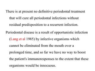 There is at present no definitive periodontal treatment
that will cure all periodontal infections without
residual predisposition to a recurrent infection.
Periodontal disease is a result of opportunistic infection
(Lang et al 1985) by infective organisms which
cannot be eliminated from the mouth over a
prolonged time, and so far we have no way to boost
the patient's immunoresponses to the extent that these
organisms would be innocuous.
 