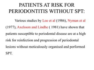 PATIENTS AT RISK FOR
PERIODONTITIS WITHOUT SPT:
Various studies by Loe et al (1986), Nyman et al
(1977), Axelsson and Lindhe ( 1981) have shown that
patients susceptible to periodontal disease are at a high
risk for reinfection and progression of periodontal
lesions without meticulously organised and performed
SPT.
 