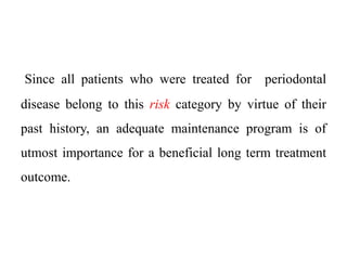 Since all patients who were treated for periodontal
disease belong to this risk category by virtue of their
past history, an adequate maintenance program is of
utmost importance for a beneficial long term treatment
outcome.
 