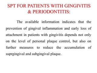 SPT FOR PATIENTS WITH GINGIVITIS
& PERIODONTITIS:
The available information indicates that the
prevention of gingival inflammation and early loss of
attachment in patients with gingivitis depends not only
on the level of personal plaque control, but also on
further measures to reduce the accumulation of
suprgingival and subgingival plaque.
 