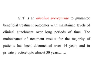 SPT is an absolute prerequisite to guarantee
beneficial treatment outcomes with maintained levels of
clinical attachment over long periods of time. The
maintenance of treatment results for the majority of
patients has been documented over 14 years and in
private practice upto almost 30 years……
 