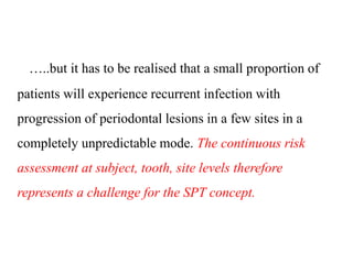 …..but it has to be realised that a small proportion of
patients will experience recurrent infection with
progression of periodontal lesions in a few sites in a
completely unpredictable mode. The continuous risk
assessment at subject, tooth, site levels therefore
represents a challenge for the SPT concept.
 
