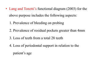 • Lang and Tonetti’s functional diagram (2003) for the
above purpose includes the following aspects:
1. Prevalence of bleeding on probing
2. Prevalence of residual pockets greater than 4mm
3. Loss of teeth from a total 28 teeth
4. Loss of periodontal support in relation to the
patient’s age
 
