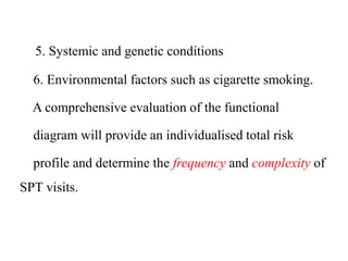 5. Systemic and genetic conditions
6. Environmental factors such as cigarette smoking.
A comprehensive evaluation of the functional
diagram will provide an individualised total risk
profile and determine the frequency and complexity of
SPT visits.
 