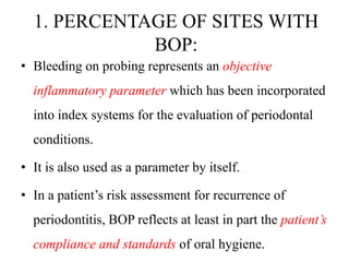 1. PERCENTAGE OF SITES WITH
BOP:
• Bleeding on probing represents an objective
inflammatory parameter which has been incorporated
into index systems for the evaluation of periodontal
conditions.
• It is also used as a parameter by itself.
• In a patient’s risk assessment for recurrence of
periodontitis, BOP reflects at least in part the patient’s
compliance and standards of oral hygiene.
 