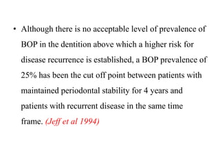 • Although there is no acceptable level of prevalence of
BOP in the dentition above which a higher risk for
disease recurrence is established, a BOP prevalence of
25% has been the cut off point between patients with
maintained periodontal stability for 4 years and
patients with recurrent disease in the same time
frame. (Jeff et al 1994)
 