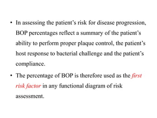 • In assessing the patient’s risk for disease progression,
BOP percentages reflect a summary of the patient’s
ability to perform proper plaque control, the patient’s
host response to bacterial challenge and the patient’s
compliance.
• The percentage of BOP is therefore used as the first
risk factor in any functional diagram of risk
assessment.
 