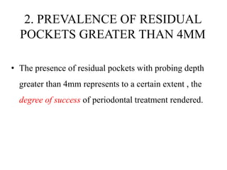 2. PREVALENCE OF RESIDUAL
POCKETS GREATER THAN 4MM
• The presence of residual pockets with probing depth
greater than 4mm represents to a certain extent , the
degree of success of periodontal treatment rendered.
 