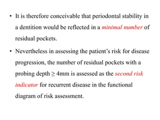 • It is therefore conceivable that periodontal stability in
a dentition would be reflected in a minimal number of
residual pockets.
• Nevertheless in assessing the patient’s risk for disease
progression, the number of residual pockets with a
probing depth ≥ 4mm is assessed as the second risk
indicator for recurrent disease in the functional
diagram of risk assessment.
 