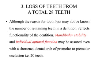 3. LOSS OF TEETH FROM
A TOTAL 28 TEETH
• Although the reason for tooth loss may not be known
the number of remaining teeth in a dentition reflects
functionality of the dentition. Mandibular stability
and individual optimal function may be assured even
with a shortened dental arch of premolar to premolar
occlusion i.e. 20 teeth.
 