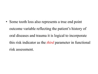 • Some tooth loss also represents a true end point
outcome variable reflecting the patient’s history of
oral diseases and trauma it is logical to incorporate
this risk indicator as the third parameter in functional
risk assessment.
 