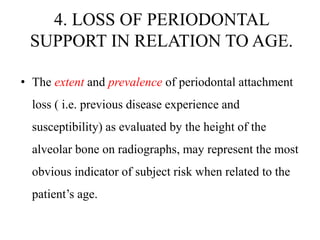 4. LOSS OF PERIODONTAL
SUPPORT IN RELATION TO AGE.
• The extent and prevalence of periodontal attachment
loss ( i.e. previous disease experience and
susceptibility) as evaluated by the height of the
alveolar bone on radiographs, may represent the most
obvious indicator of subject risk when related to the
patient’s age.
 