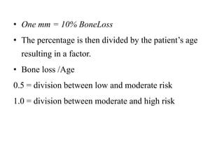 • One mm = 10% BoneLoss
• The percentage is then divided by the patient’s age
resulting in a factor.
• Bone loss /Age
0.5 = division between low and moderate risk
1.0 = division between moderate and high risk
 