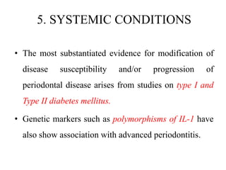 5. SYSTEMIC CONDITIONS
• The most substantiated evidence for modification of
disease susceptibility and/or progression of
periodontal disease arises from studies on type I and
Type II diabetes mellitus.
• Genetic markers such as polymorphisms of IL-1 have
also show association with advanced periodontitis.
 