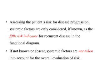 • Assessing the patient’s risk for disease progression,
systemic factors are only considered, if known, as the
fifth risk indicator for recurrent disease in the
functional diagram.
• If not known or absent, systemic factors are not taken
into account for the overall evaluation of risk.
 