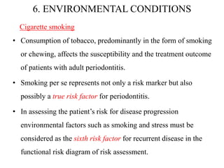 6. ENVIRONMENTAL CONDITIONS
Cigarette smoking
• Consumption of tobacco, predominantly in the form of smoking
or chewing, affects the susceptibility and the treatment outcome
of patients with adult periodontitis.
• Smoking per se represents not only a risk marker but also
possibly a true risk factor for periodontitis.
• In assessing the patient’s risk for disease progression
environmental factors such as smoking and stress must be
considered as the sixth risk factor for recurrent disease in the
functional risk diagram of risk assessment.
 