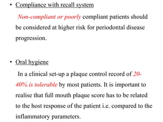• Compliance with recall system
Non-compliant or poorly compliant patients should
be considered at higher risk for periodontal disease
progression.
• Oral hygiene
In a clinical set-up a plaque control record of 20-
40% is tolerable by most patients. It is important to
realise that full mouth plaque score has to be related
to the host response of the patient i.e. compared to the
inflammatory parameters.
 