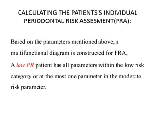 CALCULATING THE PATIENTS’S INDIVIDUAL
PERIODONTAL RISK ASSESMENT(PRA):
Based on the parameters mentioned above, a
multifunctional diagram is constructed for PRA,
A low PR patient has all parameters within the low risk
category or at the most one parameter in the moderate
risk parameter.
 