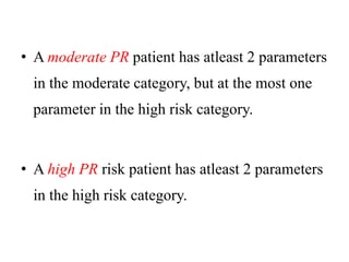 • A moderate PR patient has atleast 2 parameters
in the moderate category, but at the most one
parameter in the high risk category.
• A high PR risk patient has atleast 2 parameters
in the high risk category.
 