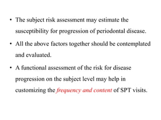 • The subject risk assessment may estimate the
susceptibility for progression of periodontal disease.
• All the above factors together should be contemplated
and evaluated.
• A functional assessment of the risk for disease
progression on the subject level may help in
customizing the frequency and content of SPT visits.
 