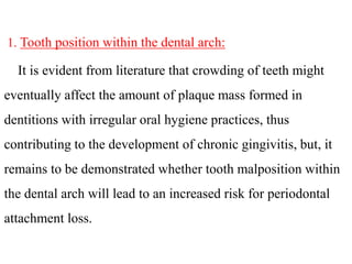 1. Tooth position within the dental arch:
It is evident from literature that crowding of teeth might
eventually affect the amount of plaque mass formed in
dentitions with irregular oral hygiene practices, thus
contributing to the development of chronic gingivitis, but, it
remains to be demonstrated whether tooth malposition within
the dental arch will lead to an increased risk for periodontal
attachment loss.
 