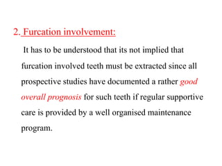 2. Furcation involvement:
It has to be understood that its not implied that
furcation involved teeth must be extracted since all
prospective studies have documented a rather good
overall prognosis for such teeth if regular supportive
care is provided by a well organised maintenance
program.
 