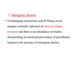 3. Iatrogenic factors:
• Overhanging restorations and ill fitting crown
margins certainly represent an area for plaque
retention and there is an abundance of studies
documenting an increased prevalence of periodontal
lesions in the presence of iatrogenic factors.
 