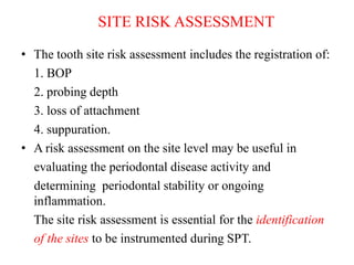 SITE RISK ASSESSMENT
• The tooth site risk assessment includes the registration of:
1. BOP
2. probing depth
3. loss of attachment
4. suppuration.
• A risk assessment on the site level may be useful in
evaluating the periodontal disease activity and
determining periodontal stability or ongoing
inflammation.
The site risk assessment is essential for the identification
of the sites to be instrumented during SPT.
 