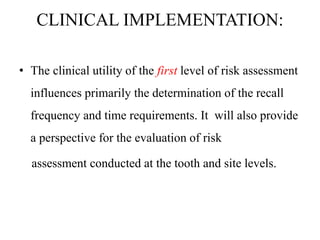 CLINICAL IMPLEMENTATION:
• The clinical utility of the first level of risk assessment
influences primarily the determination of the recall
frequency and time requirements. It will also provide
a perspective for the evaluation of risk
assessment conducted at the tooth and site levels.
 