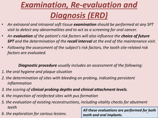 Examination, Re-evaluation and
Diagnosis (ERD)
• An extraoral and intraoral soft tissue examination should be performed at any SPT
visit to detect any abnormalities and to act as a screening for oral cancer.
• An evaluation of the patient's risk factors will also influence the choice of future
SPT and the determination of the recall interval at the end of the maintenance visit.
• Following the assessment of the subject's risk factors, the tooth site-related risk
factors are evaluated.
Diagnostic procedure usually includes an assessment of the following:
1. the oral hygiene and plaque situation
2. the determination of sites with bleeding on probing, indicating persistent
inflammation
3. the scoring of clinical probing depths and clinical attachment levels.
4. the inspection of reinfected sites with pus formation
5. the evaluation of existing reconstructions, including vitality checks for abutment
teeth
6. the exploration for carious lesions.
All these evaluations are performed for both
teeth and oral implants.
16
 