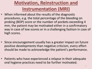 Motivation, Reinstruction and
Instrumentation (MRI)
• When informed about the results of the diagnostic
procedures, e.g. the total percentage of the bleeding on
probing (BOP) score or the number of pockets exceeding 4
mm, the patient may be motivated either in a confirmatory
way in case of low scores or in a challenging fashion in case of
high scores.
• Since encouragement usually has a greater impact on future
positive developments than negative criticism, every effort
should be made to acknowledge the patient's performance.
• Patients who have experienced a relapse in their adequate
oral hygiene practices need to be further motivated.
17
 