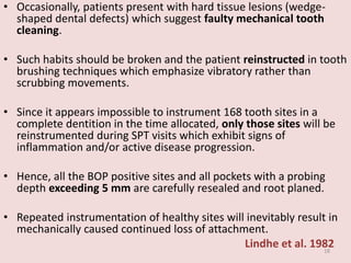 • Occasionally, patients present with hard tissue lesions (wedge-
shaped dental defects) which suggest faulty mechanical tooth
cleaning.
• Such habits should be broken and the patient reinstructed in tooth
brushing techniques which emphasize vibratory rather than
scrubbing movements.
• Since it appears impossible to instrument 168 tooth sites in a
complete dentition in the time allocated, only those sites will be
reinstrumented during SPT visits which exhibit signs of
inflammation and/or active disease progression.
• Hence, all the BOP positive sites and all pockets with a probing
depth exceeding 5 mm are carefully resealed and root planed.
• Repeated instrumentation of healthy sites will inevitably result in
mechanically caused continued loss of attachment.
Lindhe et al. 198218
 