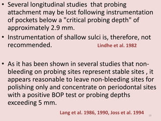 • Several longitudinal studies that probing
attachment may be lost following instrumentation
of pockets below a "critical probing depth" of
approximately 2.9 mm.
• Instrumentation of shallow sulci is, therefore, not
recommended. Lindhe et al. 1982
• As it has been shown in several studies that non-
bleeding on probing sites represent stable sites , it
appears reasonable to leave non-bleeding sites for
polishing only and concentrate on periodontal sites
with a positive BOP test or probing depths
exceeding 5 mm.
Lang et al. 1986, 1990, Joss et al. 1994 19
 