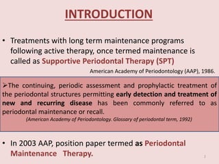 INTRODUCTION
• Treatments with long term maintenance programs
following active therapy, once termed maintenance is
called as Supportive Periodontal Therapy (SPT)
American Academy of Periodontology (AAP), 1986.
• In 2003 AAP, position paper termed as Periodontal
Maintenance Therapy.
The continuing, periodic assessment and prophylactic treatment of
the periodontal structures permitting early detection and treatment of
new and recurring disease has been commonly referred to as
periodontal maintenance or recall.
(American Academy of Periodontology. Glossary of periodontal term, 1992)
2
 