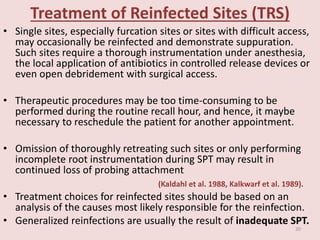 Treatment of Reinfected Sites (TRS)
• Single sites, especially furcation sites or sites with difficult access,
may occasionally be reinfected and demonstrate suppuration.
Such sites require a thorough instrumentation under anesthesia,
the local application of antibiotics in controlled release devices or
even open debridement with surgical access.
• Therapeutic procedures may be too time-consuming to be
performed during the routine recall hour, and hence, it maybe
necessary to reschedule the patient for another appointment.
• Omission of thoroughly retreating such sites or only performing
incomplete root instrumentation during SPT may result in
continued loss of probing attachment
(Kaldahl et al. 1988, Kalkwarf et al. 1989).
• Treatment choices for reinfected sites should be based on an
analysis of the causes most likely responsible for the reinfection.
• Generalized reinfections are usually the result of inadequate SPT.
20
 