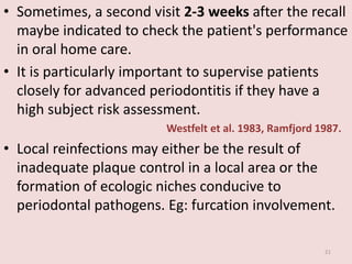 • Sometimes, a second visit 2-3 weeks after the recall
maybe indicated to check the patient's performance
in oral home care.
• It is particularly important to supervise patients
closely for advanced periodontitis if they have a
high subject risk assessment.
Westfelt et al. 1983, Ramfjord 1987.
• Local reinfections may either be the result of
inadequate plaque control in a local area or the
formation of ecologic niches conducive to
periodontal pathogens. Eg: furcation involvement.
21
 