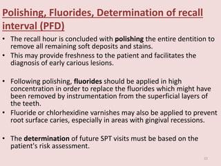 Polishing, Fluorides, Determination of recall
interval (PFD)
• The recall hour is concluded with polishing the entire dentition to
remove all remaining soft deposits and stains.
• This may provide freshness to the patient and facilitates the
diagnosis of early carious lesions.
• Following polishing, fluorides should be applied in high
concentration in order to replace the fluorides which might have
been removed by instrumentation from the superficial layers of
the teeth.
• Fluoride or chlorhexidine varnishes may also be applied to prevent
root surface caries, especially in areas with gingival recessions.
• The determination of future SPT visits must be based on the
patient's risk assessment.
22
 