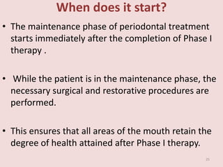 When does it start?
• The maintenance phase of periodontal treatment
starts immediately after the completion of Phase I
therapy .
• While the patient is in the maintenance phase, the
necessary surgical and restorative procedures are
performed.
• This ensures that all areas of the mouth retain the
degree of health attained after Phase I therapy.
25
 