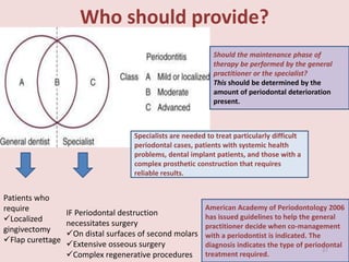 Who should provide?
IF Periodontal destruction
necessitates surgery
On distal surfaces of second molars
Extensive osseous surgery
Complex regenerative procedures
Patients who
require
Localized
gingivectomy
Flap curettage
Specialists are needed to treat particularly difficult
periodontal cases, patients with systemic health
problems, dental implant patients, and those with a
complex prosthetic construction that requires
reliable results.
American Academy of Periodontology 2006
has issued guidelines to help the general
practitioner decide when co-management
with a periodontist is indicated. The
diagnosis indicates the type of periodontal
treatment required.
Should the maintenance phase of
therapy be performed by the general
practitioner or the specialist?
This should be determined by the
amount of periodontal deterioration
present.
27
 