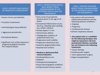 28
LEVEL 3: PATIENTS WHO SHOULD
BE TREATED BY A PERIODONTIST
•Severe chronic periodontitis.
•Furcation involvement
•Vertical/angular bony defect(s)
• Aggressive periodontitis
•Periodontal abscess
•Significant root surface exposure /
progressive gingival recession
Peri-implant disease.
LEVEL 2: PATIENTS WHO WOULD
LIKELY BENEFIT FROM
COMANAGEMENT BY THE
REFERRING DENTIST AND THE
PERIODONTIST
•Early onset of periodontal
diseases (prior to the age of 35
years)
•Unresolved inflammation at any
site (e.g., bleeding upon probing,
pus, and/or redness)
•Pocket depths ‡ 5 mm
•Vertical bone defects
• Radiographic evidence of
progressive bone loss
•Progressive tooth mobility
•Progressive attachment loss
•Anatomic gingival deformities
•Exposed root surfaces
•Medical or Behavioral Risk
Factors/Indicators
•Smoking/tobacco use
•Diabetes
•Osteoporosis/osteopenia
•Drug-induced gingival conditions
•Compromised immune system,
LEVEL 1: PATIENTS WHO MAY
BENEFIT FROM COMANAGEMENT
BY THE REFERRING DENTIST AND
THE PERIODONTIST
•Any patient with periodontal
inflammation/infection and the
following systemic conditions:
• Diabetes
• Pregnancy
• Cardiovascular disease
•Chronic respiratory disease
• Any patient who is a candidate
for the following therapies who
might be exposed to risk from
periodontal infection, including
but not limited to the following
treatments:
• Cancer therapy
•Cardiovascular surgery
• Joint-replacement surgery
•Organ transplantation
 