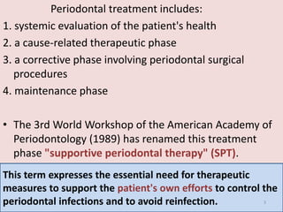 Periodontal treatment includes:
1. systemic evaluation of the patient's health
2. a cause-related therapeutic phase
3. a corrective phase involving periodontal surgical
procedures
4. maintenance phase
• The 3rd World Workshop of the American Academy of
Periodontology (1989) has renamed this treatment
phase "supportive periodontal therapy" (SPT).
This term expresses the essential need for therapeutic
measures to support the patient's own efforts to control the
periodontal infections and to avoid reinfection. 3
 